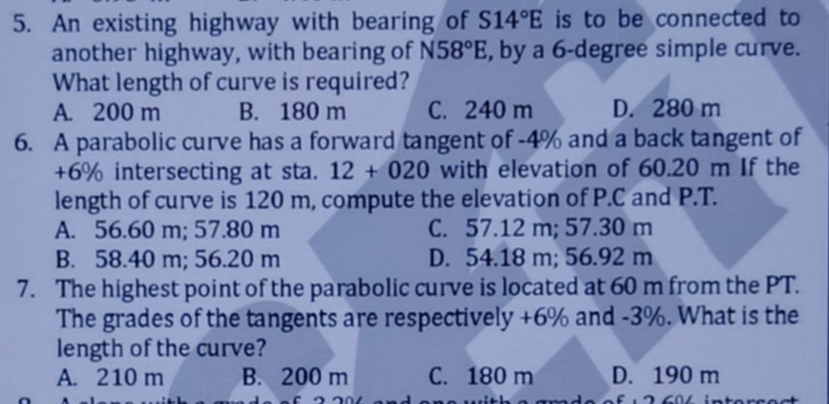 An existing highway with bearing of S14°E is to be connected to
another highway, with bearing of N58°E , by a 6-degree simple curve.
What length of curve is required?
A. 200 m B. 180 m C. 240 m D. 280 m
6. A parabolic curve has a forward tangent of -4% and a back tangent of
+6% intersecting at sta. 12+020 with elevation of 60.20 m If the
length of curve is 120 m, compute the elevation of P.C and P.T.
A. 56.60 m; 57.80 m C. 57.12 m; 57.30 m
B. 58.40 m; 56.20 m D. 54.18 m; 56.92 m
7. The highest point of the parabolic curve is located at 60 m from the PT.
The grades of the tangents are respectively +6% and -3%. What is the
length of the curve?
A. 210 m B. 200 m C. 180 m D. 190 m