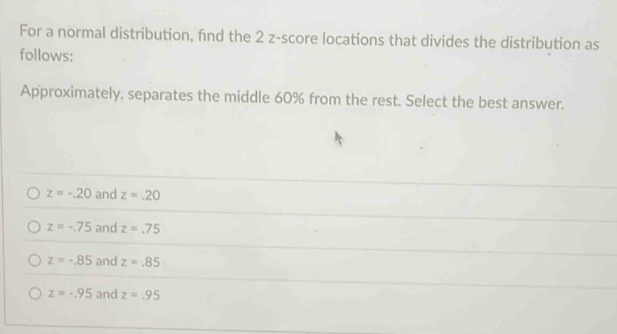 For a normal distribution, fnd the 2 z-score locations that divides the distribution as
follows:
Approximately, separates the middle 60% from the rest. Select the best answer.
z=-.20 and z=.20
z=-.75 and z=.75
z=-.85 and z=.85
z=-.95 and z=.95