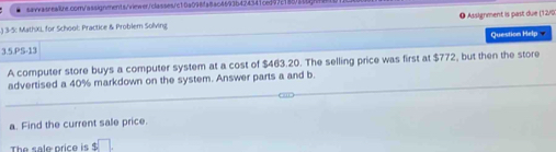 ) 3-5: MathXL for School: Practice & Problem Solving ❶ Assignment is past due (12/0 
3.5.PS-13 Question Help 
A computer store buys a computer system at a cost of $463.20. The selling price was first at $772, but then the store 
advertised a 40% markdown on the system. Answer parts a and b. 
a. Find the current sale price. 
The sale price is $ □.