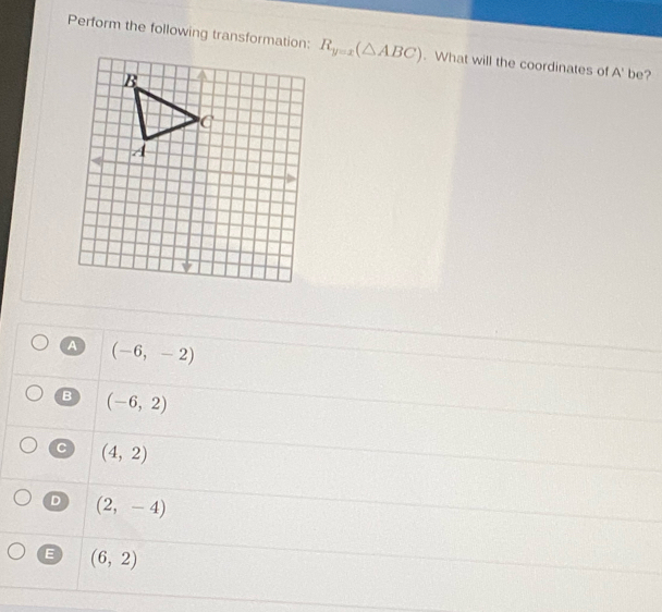 Perform the following transformation: R_y=x(△ ABC). What will the coordinates of A' be?
a (-6,-2)
B (-6,2)
(4,2)
D (2,-4)
E (6,2)