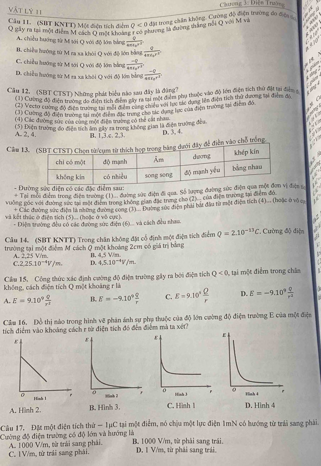 Chương 3:1 Tiên Trường
vật lý 11
Câu 11. (SBT KNTT) Một điện tích điểm Q<0</tex> đặt trong chân không. Cường độ điện trường do điện tc  
Q gây ra tại một điểm M cách Q một khoảng hương là dường thẳng nối Q với M và
A. chiều hướng từ M tới Q với độ lớn bằng frac Q4π varepsilon _0r^2.
9. 10  9 10
B. chiều hướng từ M ra xa khỏi Q với độ lớn bằng frac Q4π varepsilon _0r^2.
C. chiều hướng từ M tới Q với độ lớn bằng frac -Q4π varepsilon _0r^2.
19.
D. chiều hướng từ M ra xa khỏi Q với độ lớn bằng frac -Q4π varepsilon _0r^2.
t ting gám
(1) Cường độ điện trường do điện tích điểm gây ra tại một điểm phụ thuộc vào độ lớn điện tích thử đặt tại điểm đ  nn 1. giám
Câu 12. (SBT CTST) Những phát biểu nào sau đây là đúng?
(2) Vectơ cường độ điện trường tai mỗi điểm cùng chiếu với lực tác dụng lên điện tích thử dương tại điểm đó
(3) Cường độ điện trường tai một điểm đặc trưng cho tác dụng lực của điện trường tại điểm đó T 
rường
(4) Các đường sức của cùng một điện trường có thể cất nhau.
16 V
(5) Điện trường do điện tích âm gây ra trong không gian là điện trưởng đều.
A. 2, 4. B. 1,3.c. 2,3.
D. 3, 4.
Câu 13 vào chỗ trống
H
  
C 
- Đường sức điện có các đặc điểm sa
+ Tại mỗi điểm trong điện trường (1)... đường sức điện đi qua. Số lượng đường sức  điện tíc   
vuông góc với đường sức tại một điểm trong không gian đặc trưng cho (2)... của điện trường tại điểm đó
+ Các đường sức điện là những đường cong (3)... Đường sức điện phải bắt đầu từ một điện tích (4)... (hoặc ở vô cự
và kết thúc ở điện tích (5)... (hoặc ở vô cực).
- Điện trường đều có các đường sức điện (6)... và cách đều nhau.
Câu 14. (SBT KNTT) Trong chân không đặt cố định một điện tích điểm Q=2.10^(-13)C. Cường độ điện
gra
3
trường tại một điểm M cách Q một khoảng 2cm có giá trị bằng
C
A. 2,25 V/m. B. 4,5 V/m
U
C. 2,25.10^(-4)V/m. D. 4,5.10^(-4)V/m.
Câu 15. Công thức xác định cường độ điện trường gây ra bởi điện tích Q<0</tex> , tại một điểm trong chân
không, cách điện tích Q một khoảng r là
A. E=9.10^9 Q/r^2  B. E=-9.10^9 Q/r  C. E=9.10^9 Q/r  D. E=-9.10^9 Q/r^2 
Câu 16. Đồ thị nào trong hình vẽ phản ánh sự phụ thuộc của độ lớn cường độ điện trường E của một điện
tích điểm vào khoảng cách r từ điện tích đó đến điểm mà ta x∈ t I
  
A. Hình 2. B. Hình 3. C. Hình 1 D. Hình 4
Câu 17. Đặt một điện tích thử - 1μC tại một điểm, nó chịu một lực điện 1mN có hướng từ trái sang phải.
Cường độ điện trường có độ lớn và hướng là
A. 1000 V/m, từ trái sang phải. B. 1000 V/m, từ phải sang trái.
C. 1V/m, từ trái sang phải. D. 1 V/m, từ phải sang trái.