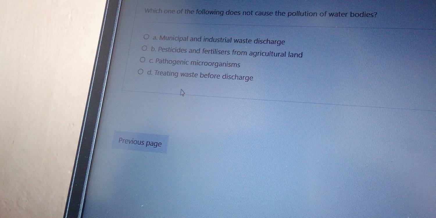 Which one of the following does not cause the pollution of water bodies?
a. Municipal and industrial waste discharge
b. Pesticides and fertilisers from agricultural land
c. Pathogenic microorganisms
d. Treating waste before discharge
Previous page