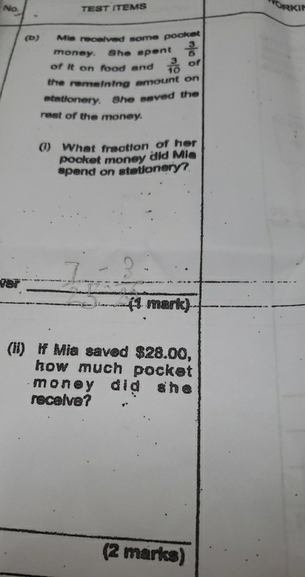 No. TEST ITEMS RKII 
(b) Mis recelved some pocket 
money. She spent  3/5 
of it on food and  3/10  of 
the remaining amount on 
stationery. She saved the 
rest of the money. 
(1) What fraction of her 
pocket money did Mia 
spend on stationery? 
Ver _ _ 7- (1 mark) 
(ii) If Mia saved $28.00, 
how much pocke 
money did she 
receive? 
(2 marks)