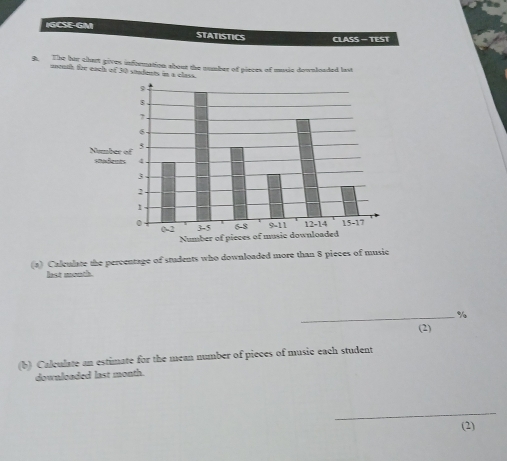 IGCSE-GM STATISTICS CLASS — TEST 
B. The her chart gives information about the number of pieces of music downloaded last 
unguth for eaul of 30 stdents in a cl 
(a) Caleulate the percentage of students who downloaded more than 8 pieces of music 
lest month 
_% 
(2) 
(b) Calculate an estimate for the mean number of pieces of music each student 
downloaded last month. 
_ 
(2)