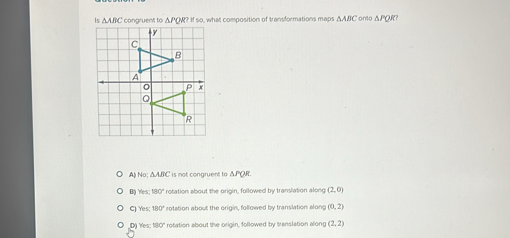 Is △ ABC congruent to △ PQR?Ifso , what composition of transformations maps △ ABC onto △ PQR ?
A) No; △ ABC is not congruent to △ PQR.
B) Yes; 180° rotation about the origin, followed by translation along (2,0)
C) Yes; 180° rotation about the origin, followed by translation along (0,2)
D) Yes; 180° rotation about the origin, followed by translation along (2,2)