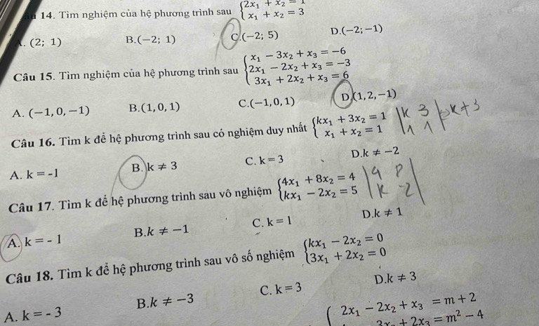 36 14. Tìm nghiệm của hệ phương trình sau beginarrayl 2x_1+x_2=1 x_1+x_2=3endarray.
. (2;1) B. (-2;1) C. (-2;5) D. (-2;-1)
Câu 15. Tìm nghiệm của hệ phương trình sau beginarrayl x_1-3x_2+x_3=-6 2x_1-2x_2+x_3=-3 3x_1+2x_2+x_3=6endarray.
A. (-1,0,-1) B. (1,0,1) C. (-1,0,1) D (1,2,-1)
Câu 16. Tìm k đễ hệ phương trình sau có nghiệm duy nhất beginarrayl kx_1+3x_2=1 x_1+x_2=1endarray.
A. k=-1 B. k!= 3 C. k=3 D. k!= -2
Câu 17. Tìm k để hệ phương trình sau vô nghiệm beginarrayl 4x_1+8x_2=4 kx_1-2x_2=5endarray.
A. k=-1 B. k!= -1 C. k=1 D. k!= 1
Câu 18. Tìm k để hệ phương trình sau vô số nghiệm beginarrayl kx_1-2x_2=0 3x_1+2x_2=0endarray.
D k!= 3
A. k=-3 B. k!= -3 C. k=3
beginarrayr 2x_1-2x_2+x_3=m+2 2x_2+2x_3=m^2-4endarray