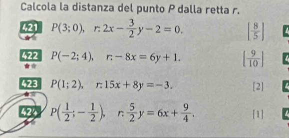 Calcola la distanza del punto P dalla retta r. 
421 P(3;0), r:2x- 3/2 y-2=0. [ 8/5 ] a 
422 P(-2;4), r-8x=6y+1. [ 9/10 ]
423 P(1;2), r:15x+8y=-3. [2] 
424 P( 1/2 ;- 1/2 ), r:  5/2 y=6x+ 9/4 . [1]