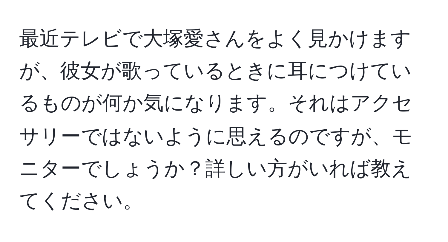 最近テレビで大塚愛さんをよく見かけますが、彼女が歌っているときに耳につけているものが何か気になります。それはアクセサリーではないように思えるのですが、モニターでしょうか？詳しい方がいれば教えてください。