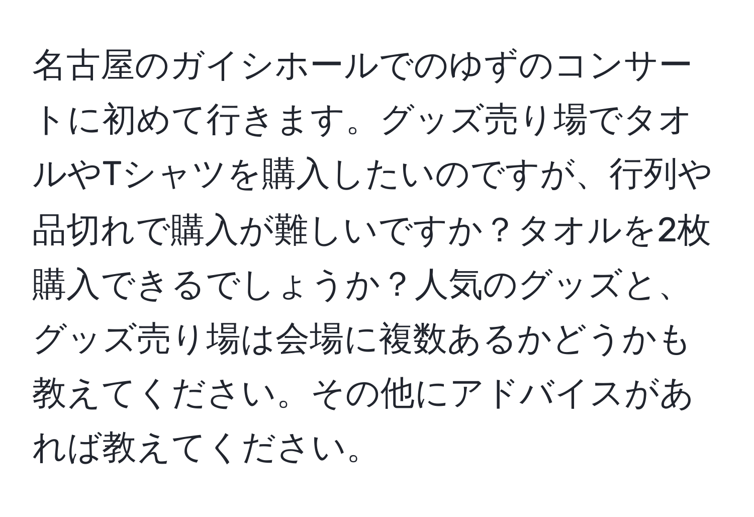 名古屋のガイシホールでのゆずのコンサートに初めて行きます。グッズ売り場でタオルやTシャツを購入したいのですが、行列や品切れで購入が難しいですか？タオルを2枚購入できるでしょうか？人気のグッズと、グッズ売り場は会場に複数あるかどうかも教えてください。その他にアドバイスがあれば教えてください。