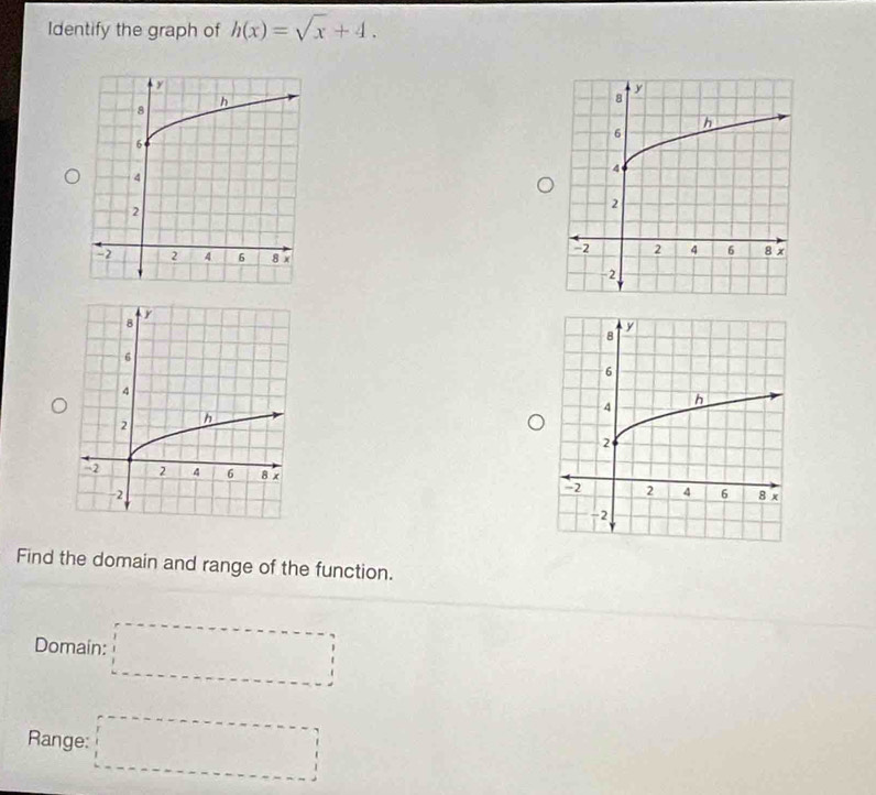 Identify the graph of h(x)=sqrt(x)+4. 


Find the domain and range of the function. 
Domain: □ 
Range: □