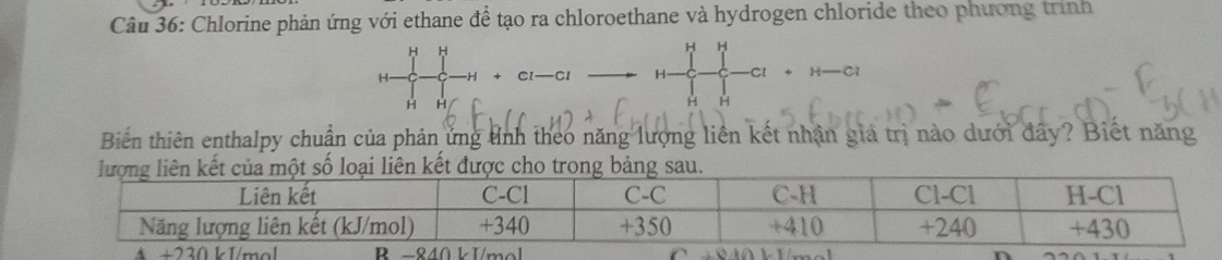 Chlorine phản ứng với ethane để tạo ra chloroethane và hydrogen chloride theo phương trình
H H
H H
H. —C1 H Cl 
C
H H
H H 
Biến thiên enthalpy chuẩn của phản ứng tnh theo năng lượng liên kết nhận giá trị nào dưới đây? Biết năng