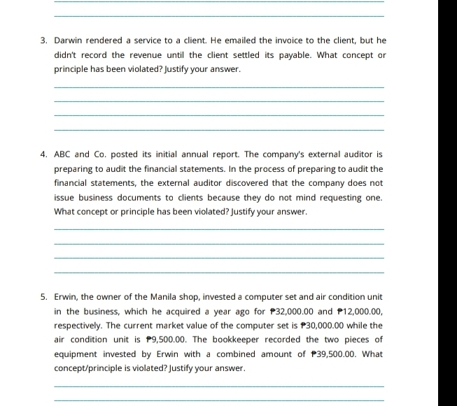 Darwin rendered a service to a client. He emailed the invoice to the client, but he 
didn't record the revenue until the client settled its payable. What concept or 
principle has been violated? Justify your answer. 
_ 
_ 
_ 
_ 
4. ABC and Co. posted its initial annual report. The company's external auditor is 
preparing to audit the financial statements. In the process of preparing to audit the 
financial statements, the external auditor discovered that the company does not 
issue business documents to clients because they do not mind requesting one. 
What concept or principle has been violated? Justify your answer. 
_ 
_ 
_ 
_ 
5. Erwin, the owner of the Manila shop, invested a computer set and air condition unit 
in the business, which he acquired a year ago for P32,000.00 and P12,000.00, 
respectively. The current market value of the computer set is P30,000.00 while the 
air condition unit is P9,500.00. The bookkeeper recorded the two pieces of 
equipment invested by Erwin with a combined amount of P39,500.00. What 
concept/principle is violated? Justify your answer. 
_ 
_