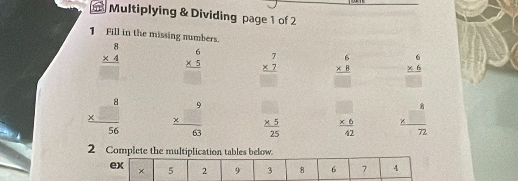 Multiplying & Dividing page 1 of 2 
1 Fill in the missing numbers.
beginarrayr 8 * 4 hline □ endarray
beginarrayr 6 * 5 hline endarray
beginarrayr 7 * 7 hline endarray
beginarrayr 6 * 8 hline □ endarray beginarrayr 6 * 6 hline □ endarray
beginarrayr 8 *  hline 5endarray 56 frac beginarrayr 9 * endarray 63
 (* 5)/25 
 (* 6)/42  frac beginarrayr 8 * endarray 72
2 Complete the multiplication tables below. 
ex 
× 5 2 9 3 8 6 7 4