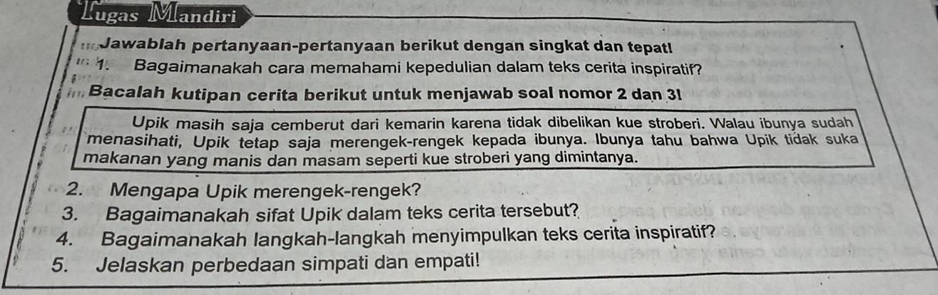 Tugas Mandiri 
nJawablah pertanyaan-pertanyaan berikut dengan singkat dan tepat!
16 1. Bagaimanakah cara memahami kepedulian dalam teks cerita inspiratif? 
Bacalah kutipan cerita berikut untuk menjawab soal nomor 2 dan 3l
Upik masih saja cemberut dari kemarin karena tidak dibelikan kue stroberi. Walau ibunya sudah 
menasihati, Upik tetap saja merengek-rengek kepada ibunya. Ibunya tahu bahwa Upik tidak suka 
makanan yang manis dan masam seperti kue stroberi yang dimintanya. 
2. Mengapa Upik merengek-rengek? 
3. Bagaimanakah sifat Upik dalam teks cerita tersebut? 
4. Bagaimanakah langkah-langkah menyimpulkan teks cerita inspiratif? 
5. Jelaskan perbedaan simpati dan empati!