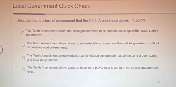 Local Government Quick Check
Describe the structure of government that the Tenth Amendment allows. (1 point)
The Tenth Amendment states that local governments must contain townships within each state's
boundaries.
The Tenth Amendment allows states to make decisions about how they will be governed, such as
by creating local governments.
The Tenth Amendment acknowledges that the federal govemment has all the control over states
and local govemments.
The Tenth Amendment allows states to have more power over taxes than the federal government
does.