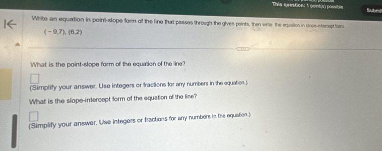 This question: 1 point(s) possible Submit 
Write an equation in point-slope form of the line that passes through the given points, then write the equation in slope-intercept form.
(-9,7),(6,2)
What is the point-slope form of the equation of the line? 
(Simplify your answer. Use integers or fractions for any numbers in the equation.) 
What is the slope-intercept form of the equation of the line? 
(Simplify your answer. Use integers or fractions for any numbers in the equation.)