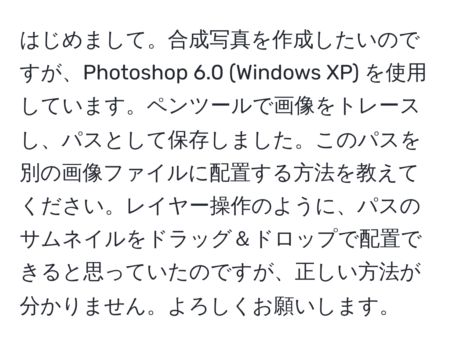 はじめまして。合成写真を作成したいのですが、Photoshop 6.0 (Windows XP) を使用しています。ペンツールで画像をトレースし、パスとして保存しました。このパスを別の画像ファイルに配置する方法を教えてください。レイヤー操作のように、パスのサムネイルをドラッグ＆ドロップで配置できると思っていたのですが、正しい方法が分かりません。よろしくお願いします。