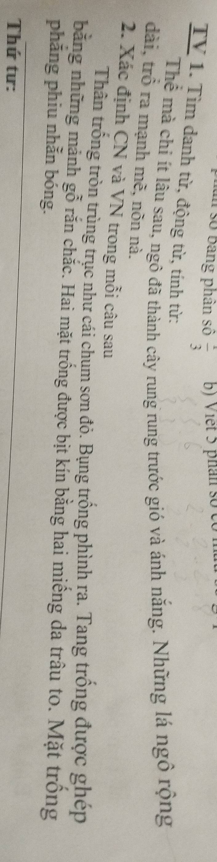 số bang phân số  1/3  b) Viết 5 phân số có n 
TV 1. Tìm danh từ, động từ, tính từ: 
Thể mà chi ít lâu sau, ngô đã thành cây rung rung trước gió và ánh năng. Những lá ngô rộng 
dài, trồ ra mạnh mẽ, nõn nà. 
2. Xác định CN và VN trong mỗi câu sau 
Thân trống tròn trùng trục như cái chum sơn đỏ. Bụng trống phình ra. Tang trồng được ghép 
bằng những mảnh gỗ rắn chắc. Hai mặt trống được bịt kín bằng hai miếng da trâu to. Mặt trồng 
phăng phiu nhằn bóng. 
Thứ tư: