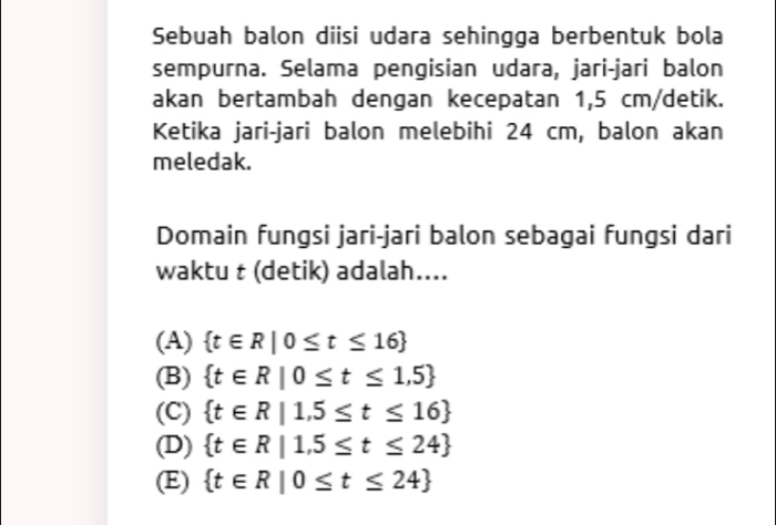 Sebuah balon diisi udara sehingga berbentuk bola
sempurna. Selama pengisian udara, jari-jari balon
akan bertambah dengan kecepatan 1,5 cm /detik.
Ketika jari-jari balon melebihi 24 cm, balon akan
meledak.
Domain fungsi jari-jari balon sebagai fungsi dari
waktu t (detik) adalah....
(A)  t∈ R|0≤ t≤ 16
(B)  t∈ R|0≤ t≤ 1,5
(C)  t∈ R|1,5≤ t≤ 16
(D)  t∈ R|1,5≤ t≤ 24
(E)  t∈ R|0≤ t≤ 24