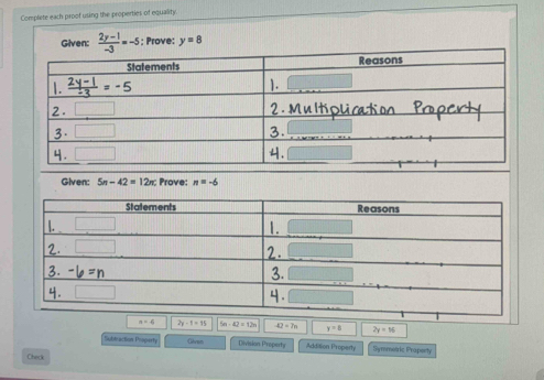 Complete each proof using the properties of equality.
Given:  (2y-1)/-3 =-5; Prove: y=8
Given: 5n-42=12π Prove: n=-6
2y-1=15 5n-42=12n 42=7n y=8 2y=16
Subtraction Property Givan Division Property Addision Property Symmotric Prapenrty
Check