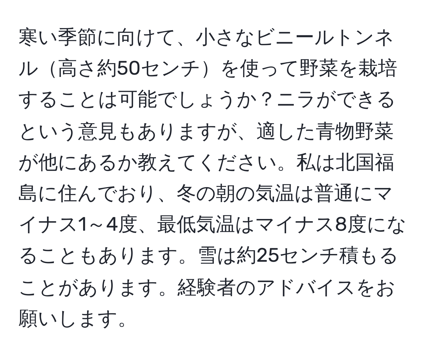 寒い季節に向けて、小さなビニールトンネル高さ約50センチを使って野菜を栽培することは可能でしょうか？ニラができるという意見もありますが、適した青物野菜が他にあるか教えてください。私は北国福島に住んでおり、冬の朝の気温は普通にマイナス1～4度、最低気温はマイナス8度になることもあります。雪は約25センチ積もることがあります。経験者のアドバイスをお願いします。