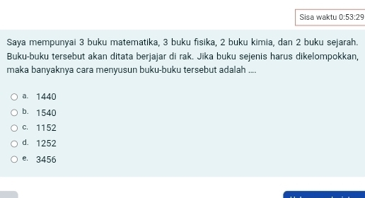 Sisa waktu 0:53:29
Saya mempunyai 3 buku matematika, 3 buku fisika, 2 buku kimia, dan 2 buku sejarah.
Buku-buku tersebut akan ditata berjajar di rak. Jika buku sejenis harus dikelompokkan,
maka banyaknya cara menyusun buku-buku tersebut adalah ....
a. 1440
b. 1540
c. 1152
d. 1252
e. 3456