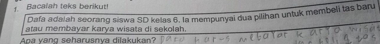 Bacalah teks berikut! 
Dafa adalah seorang siswa SD kelas 6. Ia mempunyai dua pilihan untuk membeli tas baru 
atau membayar karya wisata di sekolah. 
Apa yang seharusnya dilakukan?