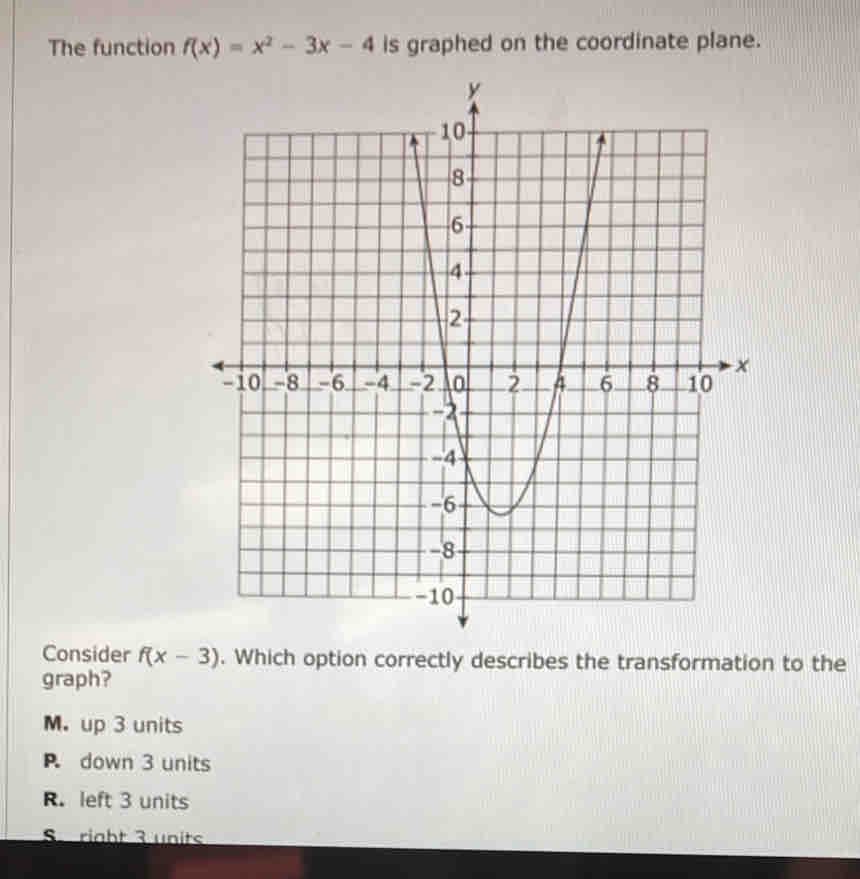 The function f(x)=x^2-3x-4 is graphed on the coordinate plane.
Consider f(x-3). Which option correctly describes the transformation to the
graph?
M. up 3 units
P down 3 units
R. left 3 units
S right 3 units