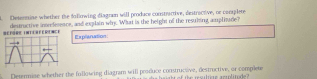 Determine whether the following diagram will produce constructive, destructive, or complete 
destructive interference, and explain why. What is the height of the resulting amplitude? 
NCE 
Explanation: 
Determine whether the following diagram will produce constructive, destructive, or complete 
eight of the resulting amplitude