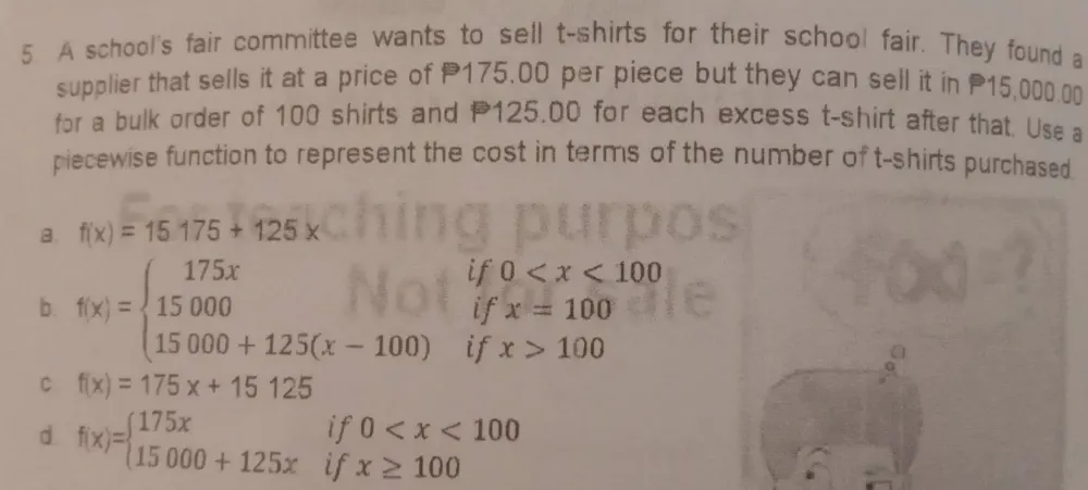 A school's fair committee wants to sell t-shirts for their school fair. They found a
supplier that sells it at a price of P175.00 per piece but they can sell it in 15,000.00
for a bulk order of 100 shirts and 125.00 for each excess t-shirt after that, Use a
piecewise function to represent the cost in terms of the number of t-shirts purchased.
B. f(x)=15175+125x
if 0
b. f(x)=beginarrayl 175x 15000 15000+125(x-100)endarray. if x=100
if x>100
C f(x)=175x+15125
d f(x)=beginarrayl 175xif0