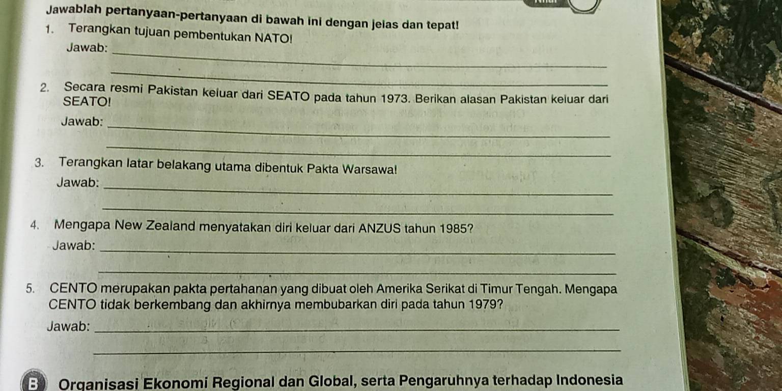 Jawablah pertanyaan-pertanyaan di bawah ini dengan jeias dan tepat! 
1. Terangkan tujuan pembentukan NATO! 
Jawab:_ 
_ 
2. Secara resmi Pakistan keluar dari SEATO pada tahun 1973. Berikan alasan Pakistan keluar dari 
SEATO! 
Jawab:_ 
_ 
3. Terangkan latar belakang utama dibentuk Pakta Warsawa! 
Jawab:_ 
_ 
4. Mengapa New Zealand menyatakan diri keluar dari ANZUS tahun 1985? 
Jawab:_ 
_ 
5. CENTO merupakan pakta pertahanan yang dibuat oleh Amerika Serikat di Timur Tengah. Mengapa 
CENTO tidak berkembang dan akhirnya membubarkan diri pada tahun 1979? 
Jawab:_ 
_ 
B) Orqanisasi Ekonomi Regional dan Global, serta Pengaruhnya terhadap Indonesia