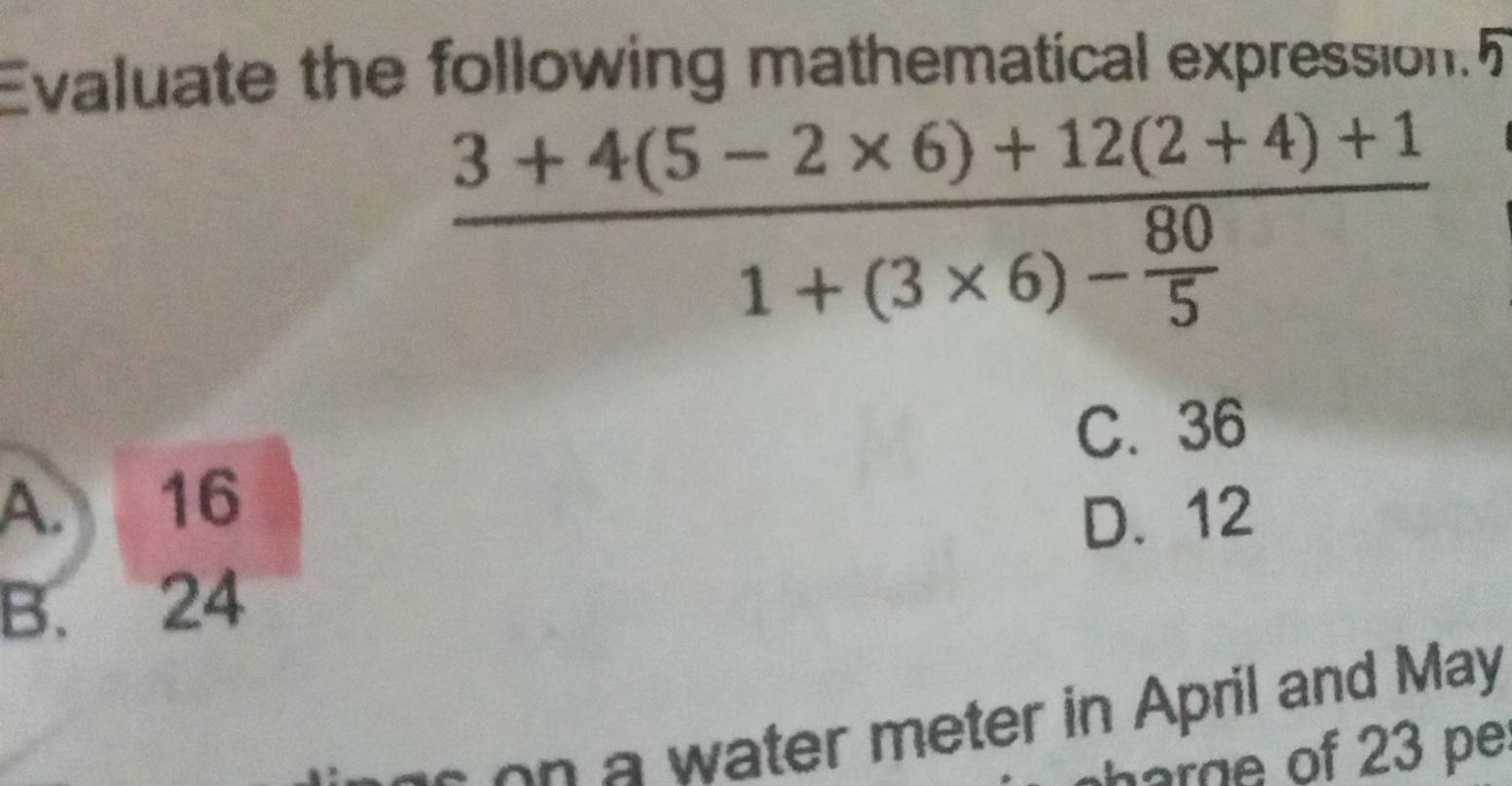 Evaluate the following mathematical expression.5
frac 3+4(5-2* 6)+12(2+4)+11+(3* 6)- 80/5 
C. 36
A. 16
D. 12
B. 24
a w ater meter in April and May
arge of 23 pe