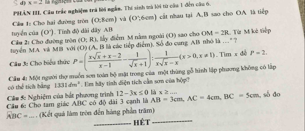 x=2 la nghiệm của t 
PHÀN III. Câu trắc nghiệm trả lời ngắn. Thí sinh trả lời từ câu 1 đến câu 6. 
Câu 1: Cho hai đường tròn (O;8cm) và (O';6cm) cắt nhau tại A, B sao cho OA là tiếp 
tuyến của ( ( D'). Tính độ dài dây AB
Câu 2: Cho đường tròn (O;R) , lấy điểm M nằm ngoài (O) sao cho OM=2R. Từ M kẻ tiếp 
tuyến MA và MB với (O) (A, B là các tiếp điểm). Số đo cung AB nhỏ là .º ? 
Câu 3: Cho biểu thức P=( (xsqrt(x)+x-2)/x-1 - 1/sqrt(x)+1 ): 1/xsqrt(x)-x (x>0,x!= 1).Tìm x đề P=2. 
Câu 4: Một người thợ muốn sơn toàn bộ mặt trong của một thùng gỗ hình lập phương không có lắp 
có thể tích bằng 1331dm^3. Em hãy tính diện tích cần sơn của hộp? 
Câu 5: Nghiệm của bất phương trình 12-3x≤ 0
Câu 6: Cho tam giác ABC có độ dài 3 cạnh là AB=3cm, AC=4cm, BC=5cm là x≥ ... , số đo
ABC=.. . (Kết quả làm tròn đến hàng phần trăm) 
_HéT_