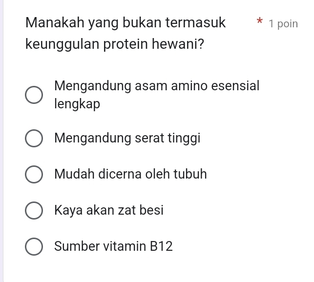 Manakah yang bukan termasuk * 1 poin
keunggulan protein hewani?
Mengandung asam amino esensial
lengkap
Mengandung serat tinggi
Mudah dicerna oleh tubuh
Kaya akan zat besi
Sumber vitamin B12