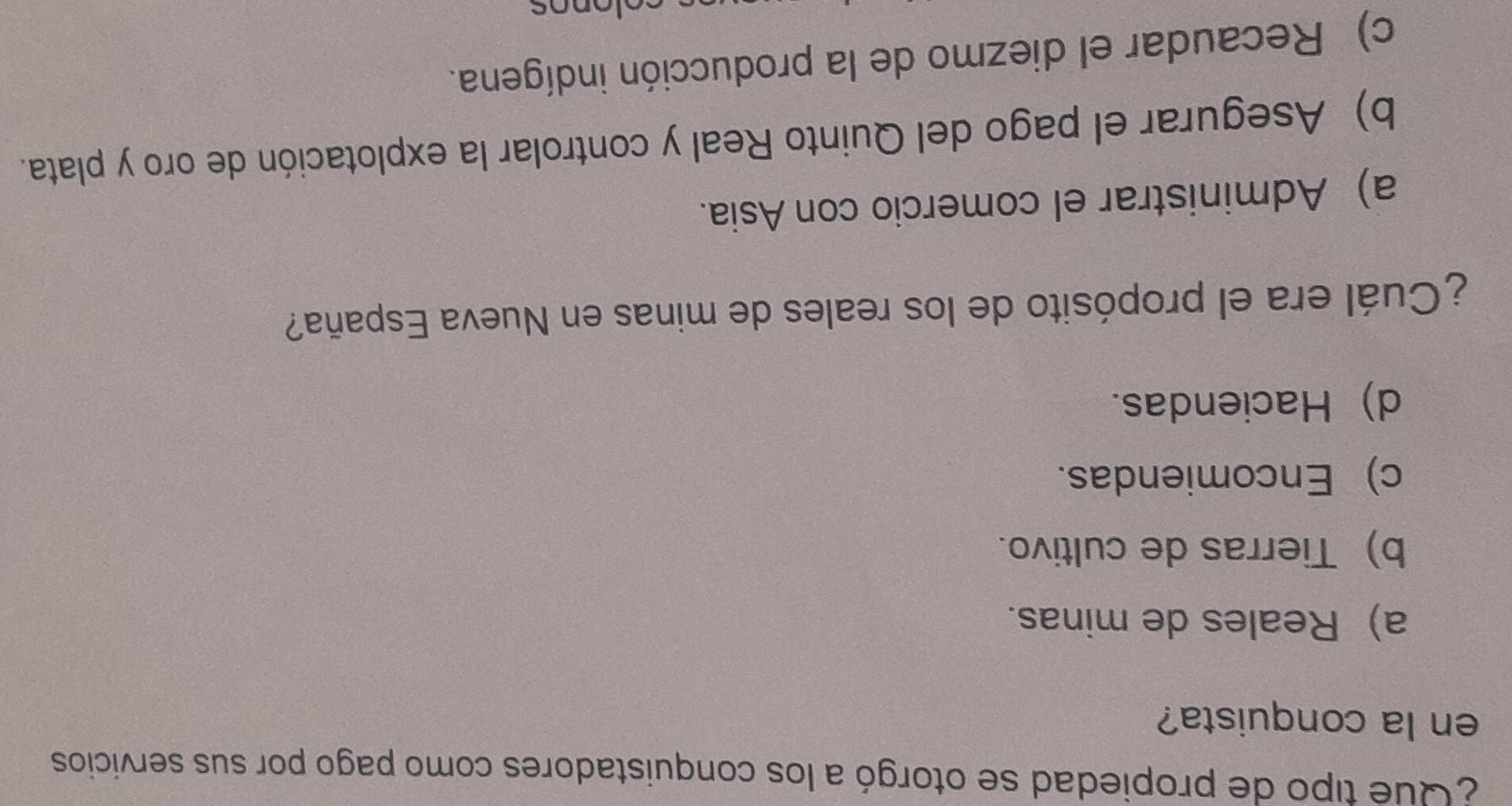 ¿ Qué tipo de propiedad se otorgó a los conquistadores como pago por sus servicios
en la conquista?
a) Reales de minas.
b) Tierras de cultivo.
c) Encomiendas.
d) Haciendas.
¿Cuál era el propósito de los reales de minas en Nueva España?
a) Administrar el comercio con Asia.
b) Asegurar el pago del Quinto Real y controlar la explotación de oro y plata.
c) Recaudar el diezmo de la producción indígena.