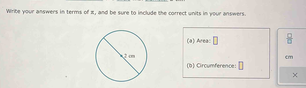 Write your answers in terms of π, and be sure to include the correct units in your answers. 
(a) Area: □
 □ /□  
cm
(b) Circumference: □
×