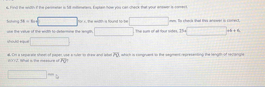 Find the width if the perimeter is 58 millimeters. Explain how you can check that your answer is correct. 
Solving 58=8x+□ forx , the width is found to be □ mm. To check that this answer is correct, 
use the value of the width to determine the length, □. The sum of all four sides, 23+□ +6+6, 
should equal □. 
d. On a separate sheet of paper, use a ruler to draw and label overline PQ , which is congruent to the segment representing the length of rectangle
WXYZ. What is the measure of overline PQ
□ mm