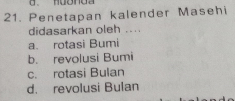 d. muonda
21. Penetapan kalender Masehi
didasarkan oleh ....
a. rotasi Bumi
b. revolusi Bumi
c. rotasi Bulan
d. revolusi Bulan