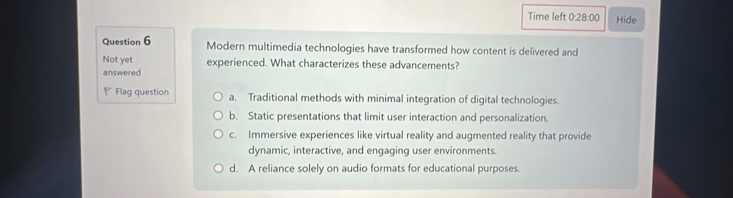 Time left 0:28:00 Hide
Question 6 Modern multimedia technologies have transformed how content is delivered and
Not yet experienced. What characterizes these advancements?
answered
₹ Flag question a. Traditional methods with minimal integration of digital technologies.
b. Static presentations that limit user interaction and personalization.
c. Immersive experiences like virtual reality and augmented reality that provide
dynamic, interactive, and engaging user environments.
d. A reliance solely on audio formats for educational purposes.