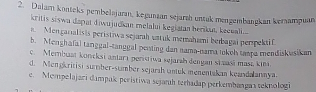 Dalam konteks pembelajaran, kegunaan sejarah untuk mengembangkan kemampuan
kritis siswa dapat diwujudkan melalui kegiatan berikut, kecuali...
a. Menganalisis peristiwa sejarah untuk memahami berbagai perspektif.
b. Menghafal tanggal-tanggal penting dan nama-nama tokoh tanpa mendiskusikan
c. Membuat koneksi antara peristiwa sejarah dengan situasi masa kini.
d. Mengkritisi sumber-sumber sejarah untuk menentukan keandalannya.
e. Mempelajari dampak peristiwa sejarah terhadap perkembangan teknologi