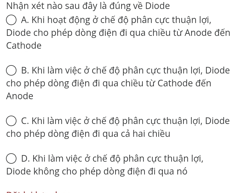 Nhận xét nào sau đây là đúng về Diode
A. Khi hoạt động ở chế độ phân cực thuận lợi,
Diode cho phép dòng điện đi qua chiều từ Anode đến
Cathode
B. Khi làm việc ở chế độ phân cực thuận lợi, Diode
cho phép dòng điện đi qua chiều từ Cathode đến
Anode
C. Khi làm việc ở chế độ phân cực thuận lợi, Diode
cho phép dòng điện đi qua cả hai chiều
D. Khi làm việc ở chế độ phân cực thuận lợi,
Diode không cho phép dòng điện đi qua nó