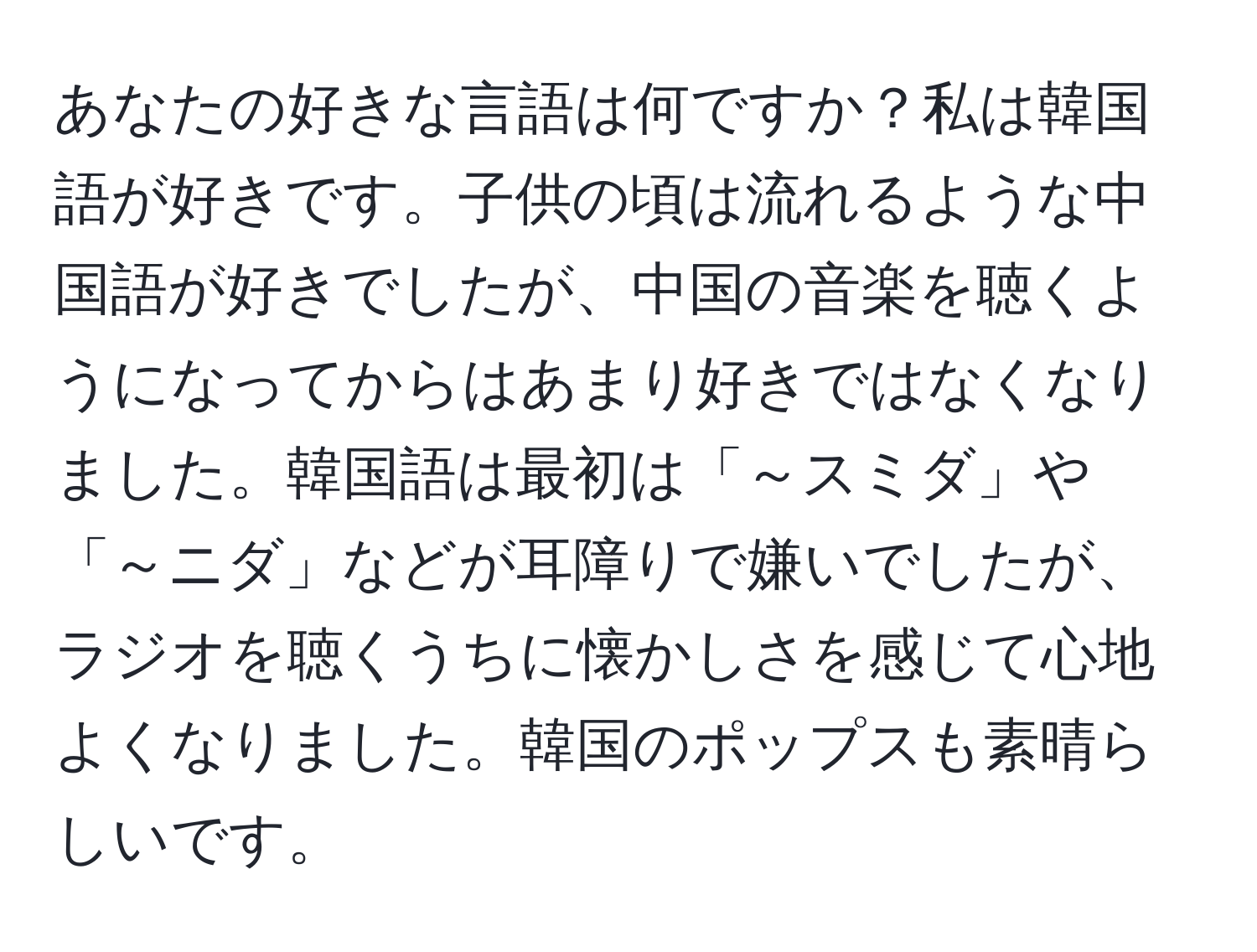 あなたの好きな言語は何ですか？私は韓国語が好きです。子供の頃は流れるような中国語が好きでしたが、中国の音楽を聴くようになってからはあまり好きではなくなりました。韓国語は最初は「～スミダ」や「～ニダ」などが耳障りで嫌いでしたが、ラジオを聴くうちに懐かしさを感じて心地よくなりました。韓国のポップスも素晴らしいです。