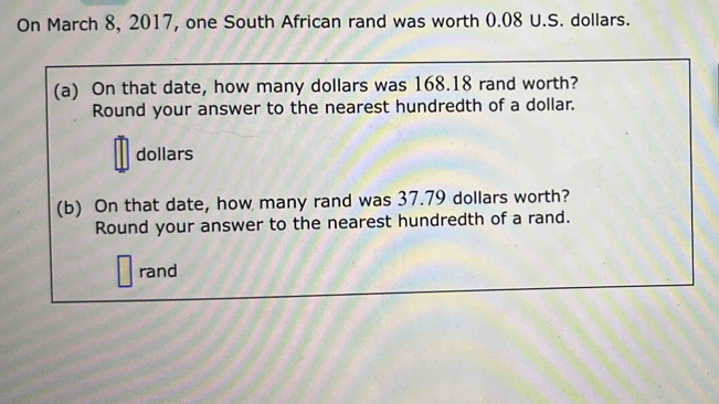 On March 8, 2017, one South African rand was worth 0.08 U.S. dollars. 
(a) On that date, how many dollars was 168.18 rand worth? 
Round your answer to the nearest hundredth of a dollar.
dollars
(b) On that date, how many rand was 37.79 dollars worth? 
Round your answer to the nearest hundredth of a rand. 
rand