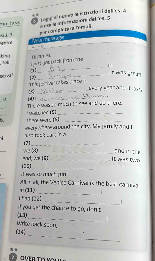 THE TASK 3 Leggi di nuovo le istruzioni dell’es. 4 
e usa le informazioni dell'es. 5 
si 1-3. per completare l’email. 
Venice New message 
king Hi James, 
_ 
, tell I just got back from the 
in 
(1) 
. It was great! 
estival (2)_ 
This festival takes place in 
(3)_ 
every year and it lasts 
to (4)_ 
_. There was so much to see and do there. 
_ 
I watched (5)_ 
. 
Is. There were (6)_ 
everywhere around the city. My family and I 
i also took part in a 
(7)_ ; 
_ 
we (8) _and in the 
end, we (9) _. It was two 
(10)_ 
. 
It was so much fun! 
All in all, the Venice Carnival is the best carnival 
_ 
in (11) 
_ 
I had (12) 
If you get the chance to go, don’t 
(13) 
_! 
Write back soon, 
_ 
(14) 
★★