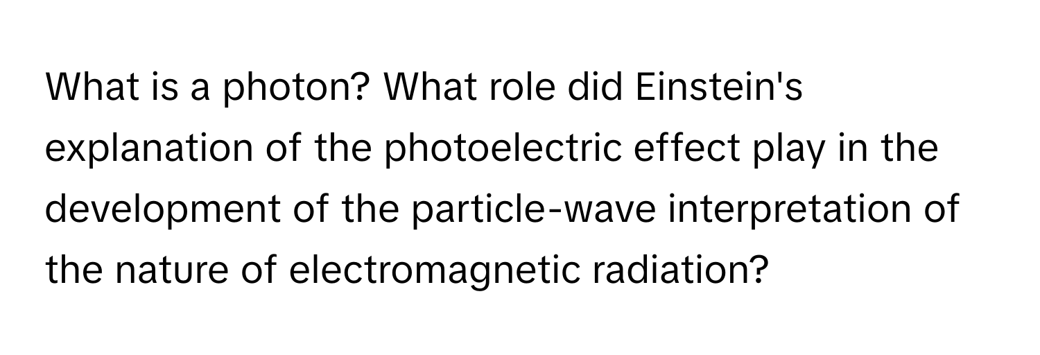 What is a photon? What role did Einstein's explanation of the photoelectric effect play in the development of the particle-wave interpretation of the nature of electromagnetic radiation?