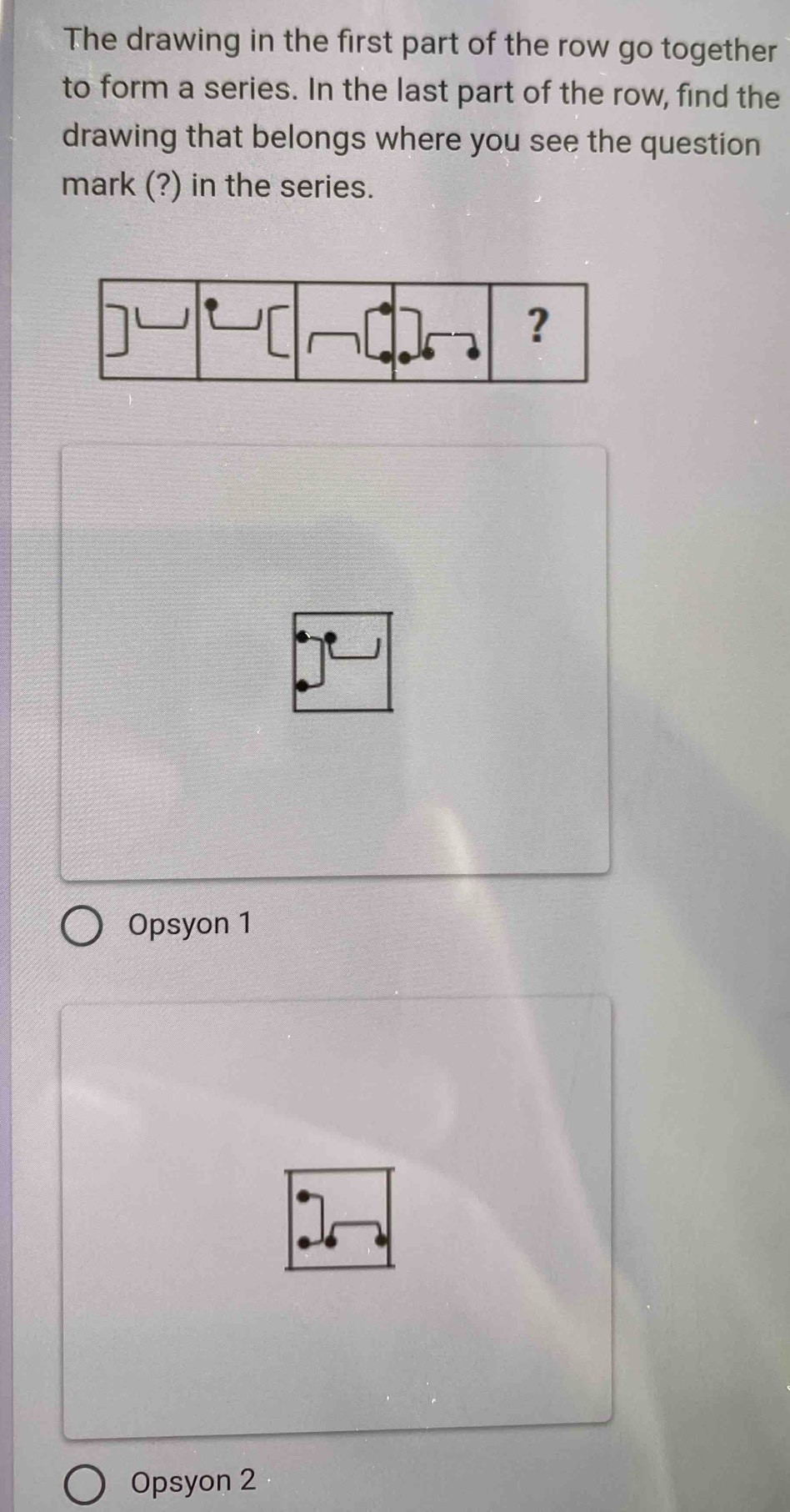 The drawing in the first part of the row go together
to form a series. In the last part of the row, find the
drawing that belongs where you see the question
mark (?) in the series.
Opsyon 1
Opsyon 2