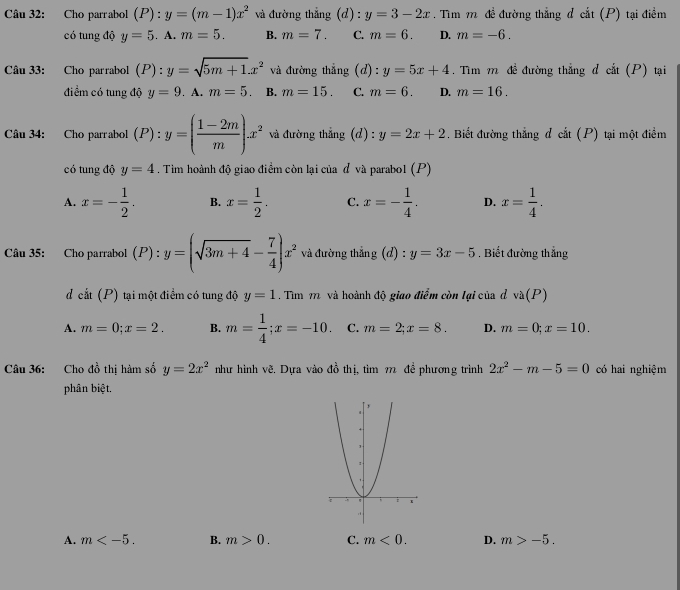 Cho parrabol (P): y=(m-1)x^2 và đường thắng (d) : y=3-2x. Tìm m đề đường thẳng đ cắt (P) tại điểm
có tung độ y=5. A. m=5. B. m=7. C. m=6. D. m=-6.
Câu 33: Cho parrabol (P):y=sqrt(5m+1).x^2 và đường thẳng (d): y=5x+4. Tìm m đề đường thẳng đ cắt (P) tại
điểm có tung độ y=9. A. m=5. B. m=15. C. m=6. D. m=16.
Câu 34: Cho parrabol (P): y=( (1-2m)/m )x^2 và đường thẳng (d) = y=2x+2. Biết đường thắng đ cắt (P) tại một điểm
có tung độ y=4. Tìm hoành độ giao điểm còn lại của đ và parabol (P)
A. x=- 1/2 . B. x= 1/2 . C. x=- 1/4 . D. x= 1/4 .
Câu 35: Cho parrabol (P) : y=(sqrt(3m+4)- 7/4 )x^2 và đường thắng (d) : y=3x-5. Biết đường thắng
d cắt (P) tại một điểm có tung độ y=1. Tìm 1 và hoành độ giao điểm còn lại của đ va(P)
A. m=0;x=2. B. m= 1/4 ;x=-10. C. m=2;x=8. D. m=0;x=10.
Câu 36: Cho đồ thị hàm số y=2x^2 như hình vẽ. Dựa vào 40^(frac 1)2 thị, tìm m đề phương trình 2x^2-m-5=0 có hai nghiệm
phân biệt.
A. m B. m>0. C. m<0. D. m>-5.