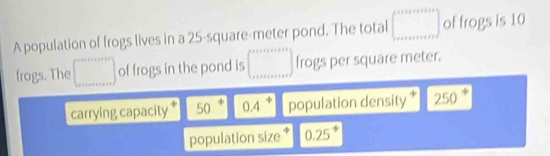 A population of frogs lives in a 25-square-meter pond. The total ∈t _x+m of frogs is 10
frogs. The □ of frogs in the pond is ∈t _(k+1+k+2k+3)° frogs per square meter. 
carrying capacity * 50^4 0.4^4 population density * 250°
population size * 0.25^4