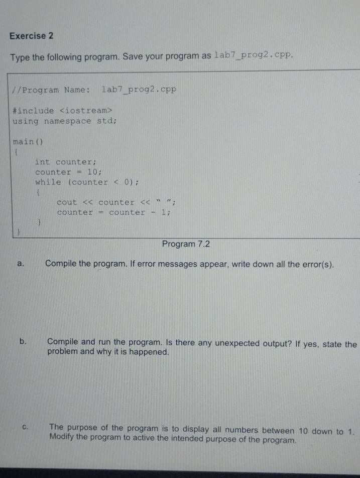 Type the following program. Save your program as 1ab7__prog2 . cpp. 
//Program Name: lab7_prog2.cpp 
#include
using namespace std; 
main() 
 
int counter; 
counter =10
while (counter < 0); 
 
cout . counter << “ ”; 
counter = counter - 1; 
 
 
Program 7.2 
a. Compile the program. If error messages appear, write down all the error(s). 
b. Compile and run the program. Is there any unexpected output? If yes, state the 
problem and why it is happened. 
C. The purpose of the program is to display all numbers between  10 down to 1. 
Modify the program to active the intended purpose of the program.