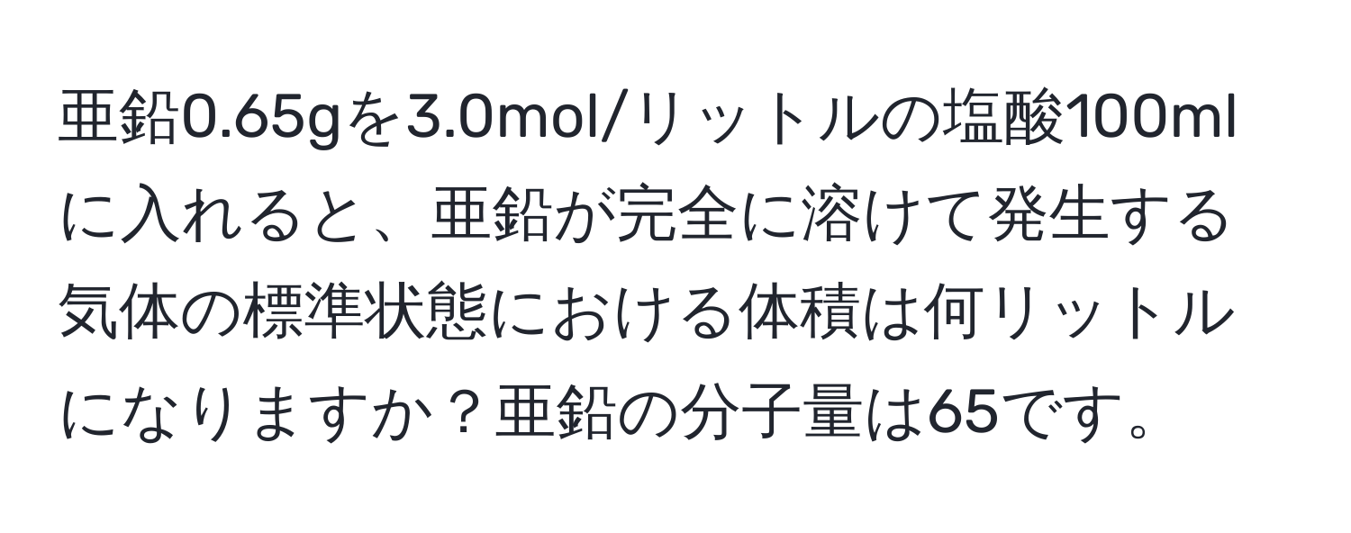 亜鉛0.65gを3.0mol/リットルの塩酸100mlに入れると、亜鉛が完全に溶けて発生する気体の標準状態における体積は何リットルになりますか？亜鉛の分子量は65です。